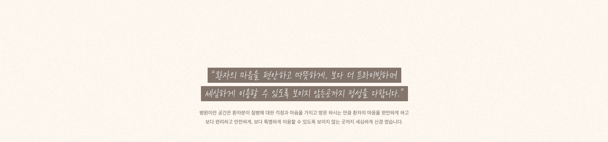 “보이지 않는 곳까지 마음을 다합니다.” 병원이란 공간은 환자분이 질병에 대한 걱정과 아픔을 가지고 방문 하시는 만큼 환자의 마음을 편안하게 하고 보다 편리하고 안전하게, 보다 특별하게 이용할 수 있도록 보이지 않는 곳까지 세심하게 신경 썼습니다.